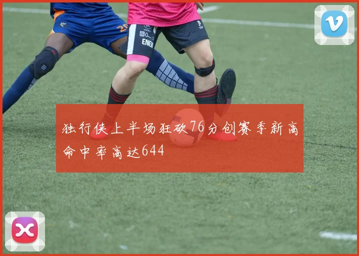 独行侠上半场狂砍76分创赛季新高命中率高达644