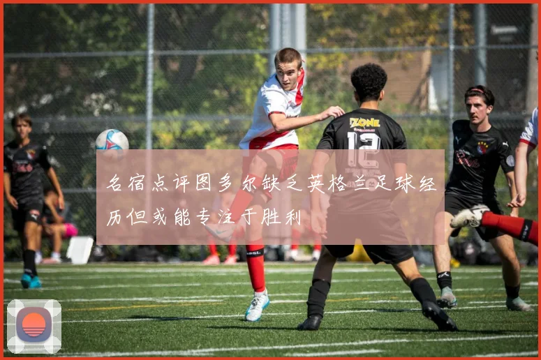 名宿点评图多尔缺乏英格兰足球经历但或能专注于胜利