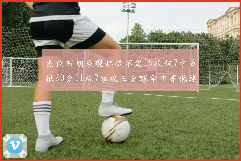 杰伦布朗表现起伏不定19投仅7中贡献20分11板7助攻三分球命中率低迷