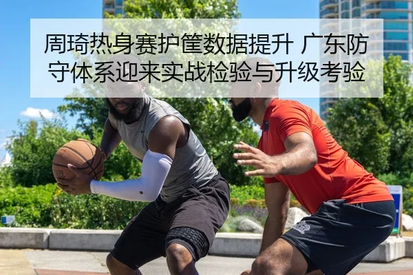 周琦热身赛护筐数据提升 广东防守体系迎来实战检验与升级考验