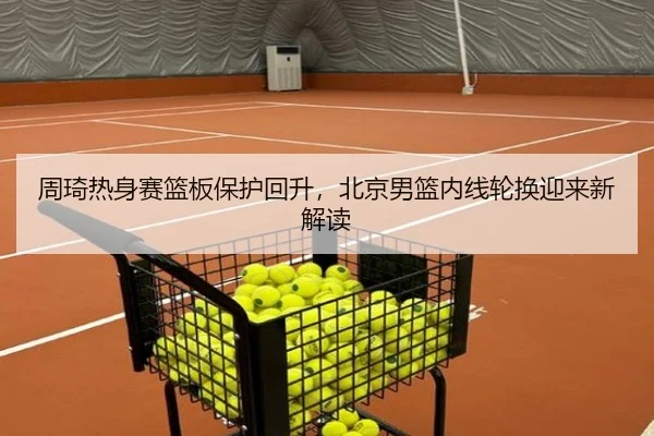 周琦热身赛篮板保护回升，北京男篮内线轮换迎来新解读