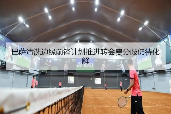 巴萨清洗边缘前锋计划推进转会费分歧仍待化解