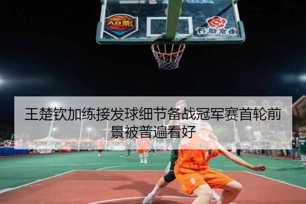 王楚钦加练接发球细节备战冠军赛首轮前景被普遍看好