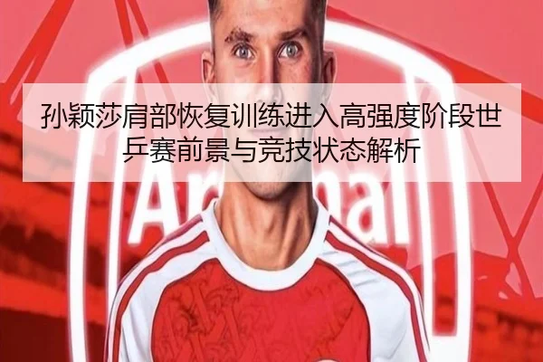 孙颖莎肩部恢复训练进入高强度阶段世乒赛前景与竞技状态解析