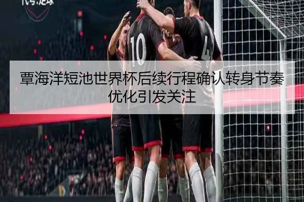 覃海洋短池世界杯后续行程确认转身节奏优化引发关注